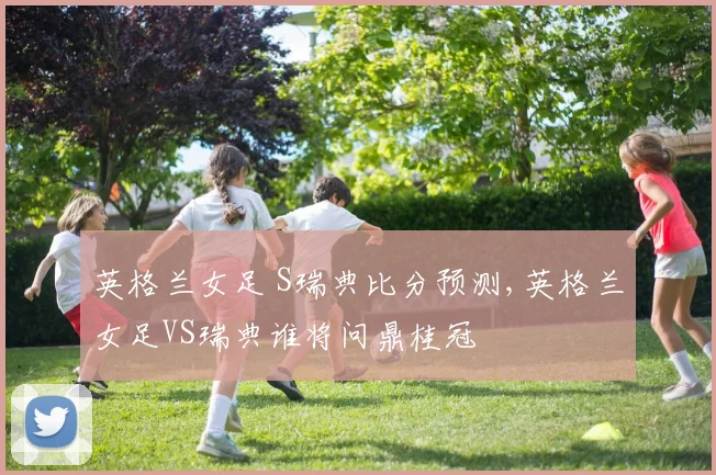 英格兰女足 S瑞典比分预测,英格兰女足VS瑞典谁将问鼎桂冠
